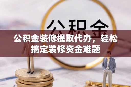 翠屏公积金装修提取代办，轻松搞定装修资金难题