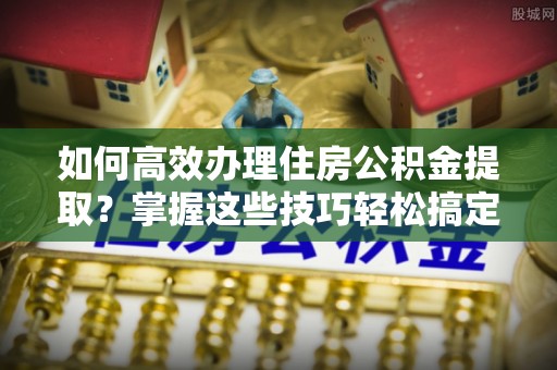 翠屏如何高效办理住房公积金提取？掌握这些技巧轻松搞定