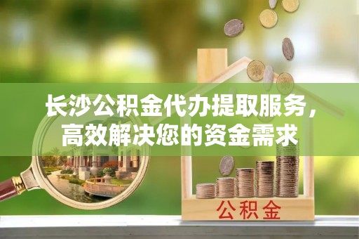 翠屏长沙公积金代办提取服务，高效解决您的资金需求