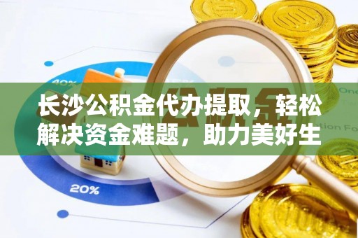 翠屏长沙公积金代办提取，轻松解决资金难题，助力美好生活