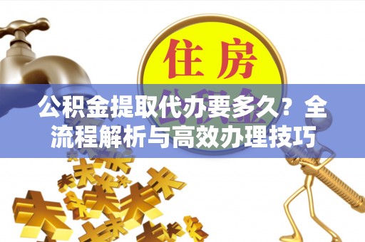 翠屏公积金提取代办要多久？全流程解析与高效办理技巧