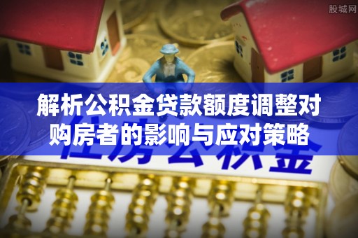 翠屏解析公积金贷款额度调整对购房者的影响与应对策略