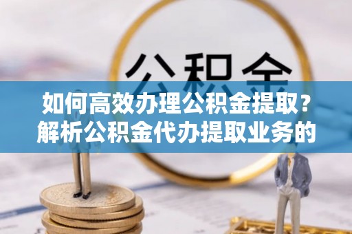翠屏如何高效办理公积金提取？解析公积金代办提取业务的全流程