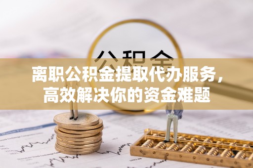 翠屏离职公积金提取代办服务，高效解决你的资金难题