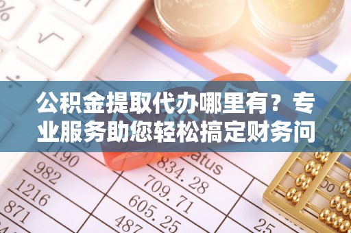 翠屏公积金提取代办哪里有？专业服务助您轻松搞定财务问题