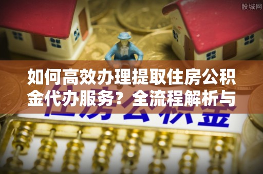 翠屏如何高效办理提取住房公积金代办服务？全流程解析与技巧分享