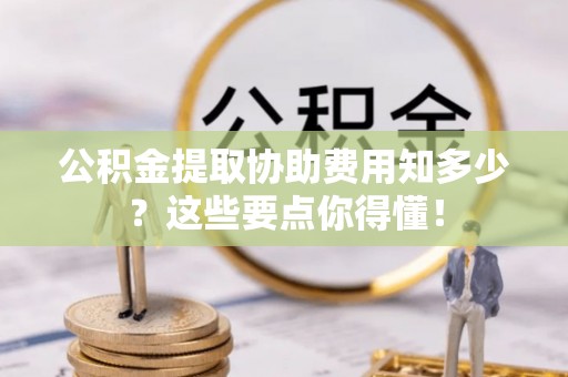 翠屏公积金提取协助费用知多少？这些要点你得懂！