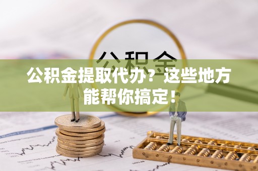 翠屏公积金提取代办？这些地方能帮你搞定！