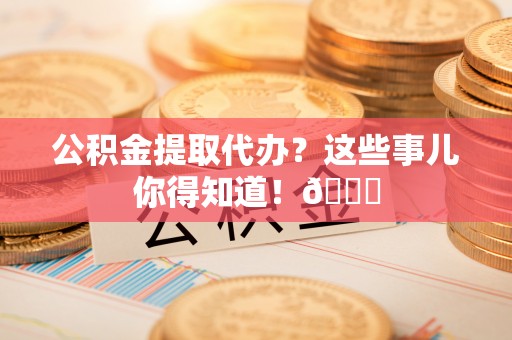 翠屏公积金提取代办？这些事儿你得知道！😎