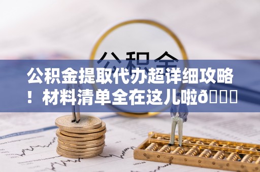 翠屏公积金提取代办超详细攻略！材料清单全在这儿啦😎