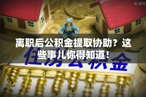 翠屏离职后公积金提取协助？这些事儿你得知道！