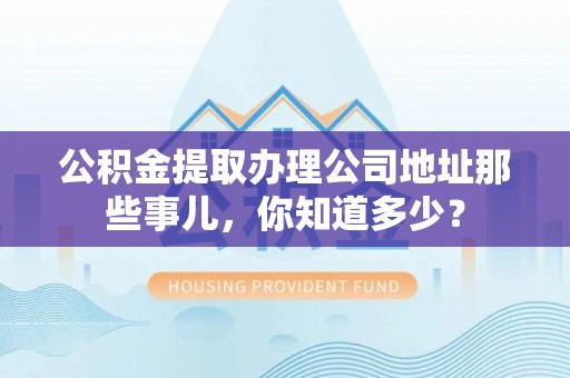 翠屏公积金提取办理公司地址那些事儿，你知道多少？