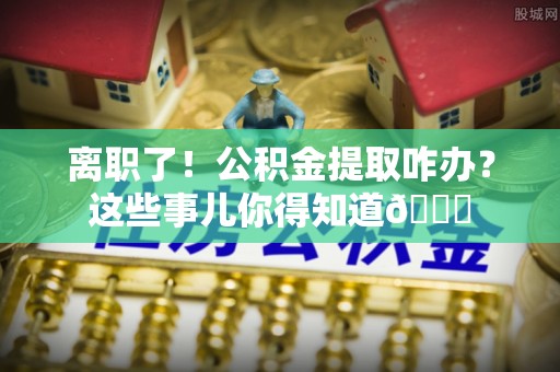 翠屏离职了！公积金提取咋办？这些事儿你得知道😎