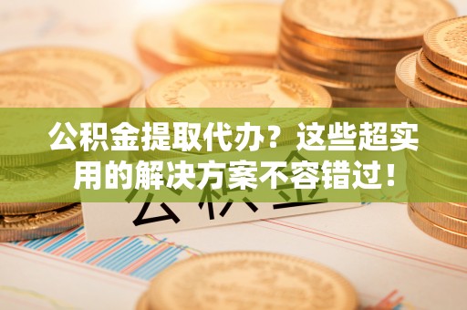 翠屏公积金提取代办？这些超实用的解决方案不容错过！