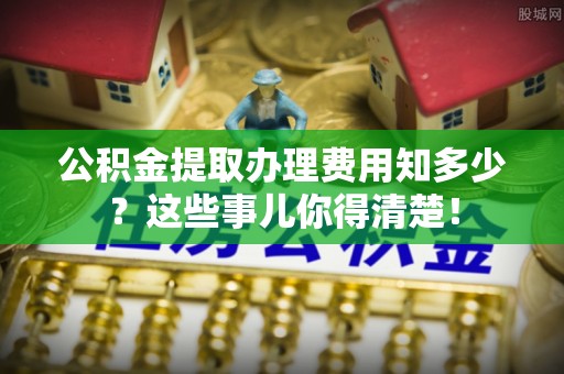 翠屏公积金提取办理费用知多少？这些事儿你得清楚！