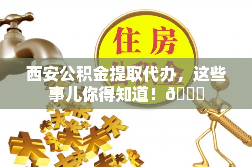 翠屏西安公积金提取代办，这些事儿你得知道！😎