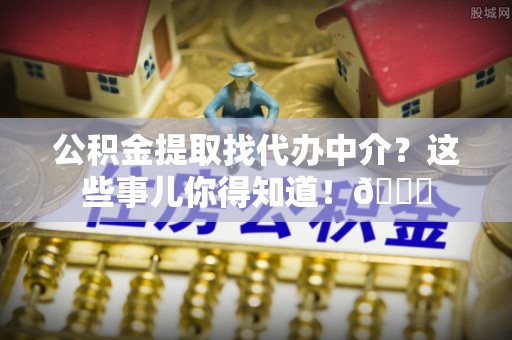 翠屏公积金提取找代办中介？这些事儿你得知道！😎