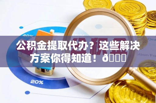 翠屏公积金提取代办？这些解决方案你得知道！😎