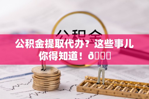 翠屏公积金提取代办？这些事儿你得知道！😎