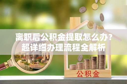 翠屏离职后公积金提取怎么办？超详细办理流程全解析