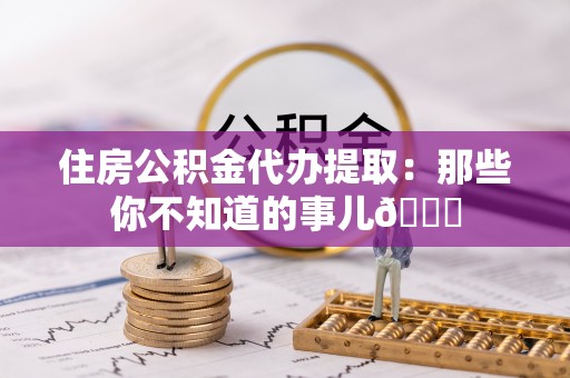 翠屏住房公积金代办提取：那些你不知道的事儿😎