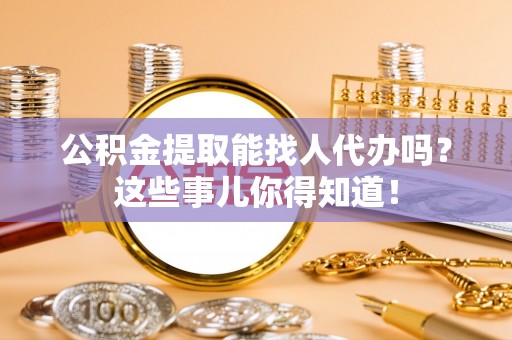 翠屏公积金提取能找人代办吗？这些事儿你得知道！