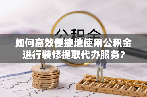 翠屏如何高效便捷地使用公积金进行装修提取代办服务？
