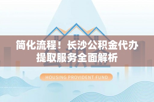 翠屏简化流程！长沙公积金代办提取服务全面解析