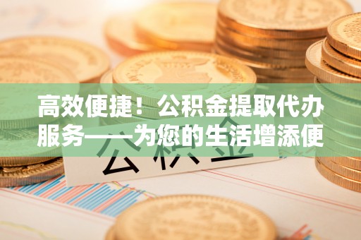 翠屏高效便捷！公积金提取代办服务——为您的生活增添便利