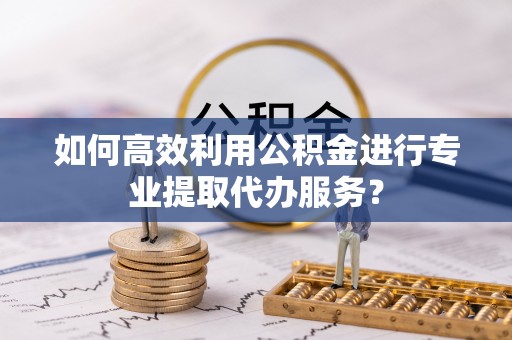 翠屏如何高效利用公积金进行专业提取代办服务？