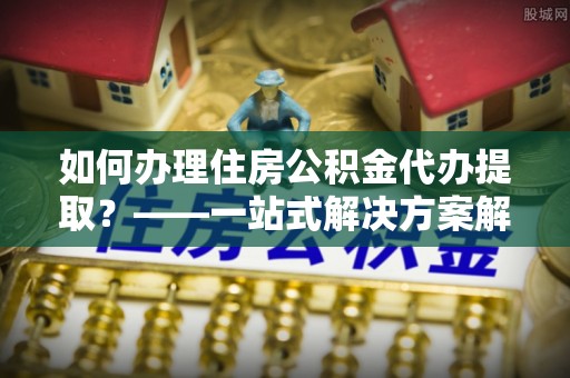 翠屏如何办理住房公积金代办提取？——一站式解决方案解析