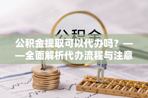 翠屏公积金提取可以代办吗？——全面解析代办流程与注意事项